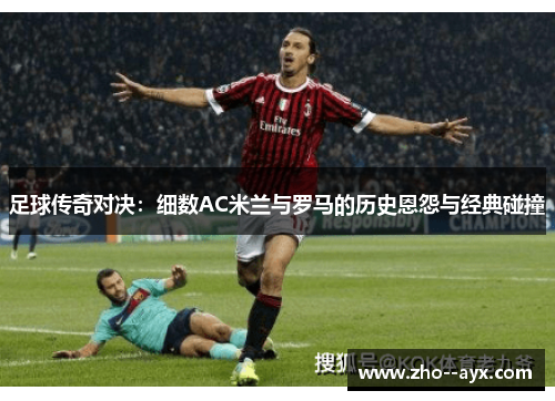 足球传奇对决:细数AC米兰与罗马的历史恩怨与经典碰撞 足球传奇对决:细数AC米兰与罗马的历史恩怨与经典碰撞