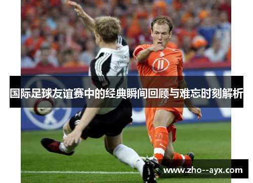 国际足球友谊赛中的经典瞬间回顾与难忘时刻解析 国际足球友谊赛中的经典瞬间回顾与难忘时刻解析