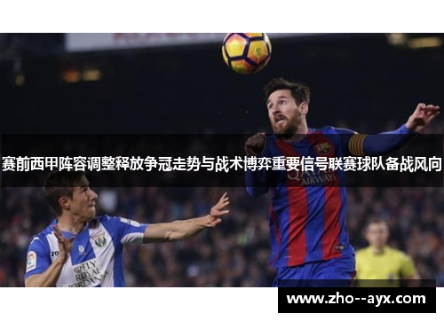 赛前西甲阵容调整释放争冠走势与战术博弈重要信号联赛球队备战风向 赛前西甲阵容调整释放争冠走势与战术博弈重要信号联赛球队备战风向