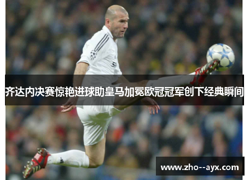 齐达内决赛惊艳进球助皇马加冕欧冠冠军创下经典瞬间