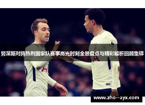 努涅斯对阵热刺国家队赛事高光时刻全景盘点与精彩解析回顾集锦 努涅斯对阵热刺国家队赛事高光时刻全景盘点与精彩解析回顾集锦
