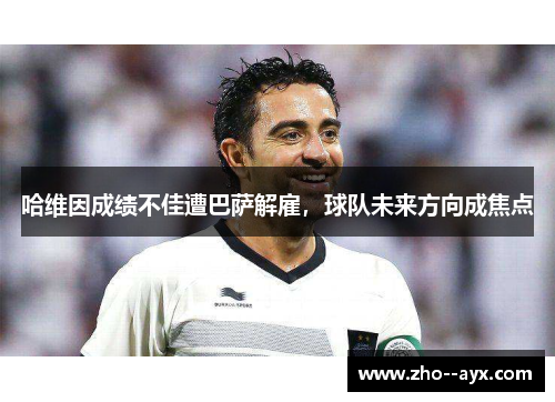 哈维因成绩不佳遭巴萨解雇，球队未来方向成焦点