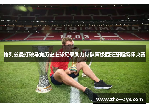 格列兹曼打破马竞历史进球纪录助力球队晋级西班牙超级杯决赛
