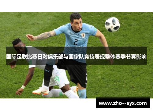 国际足联比赛日对俱乐部与国家队竞技表现整体赛季节奏影响 国际足联比赛日对俱乐部与国家队竞技表现整体赛季节奏影响