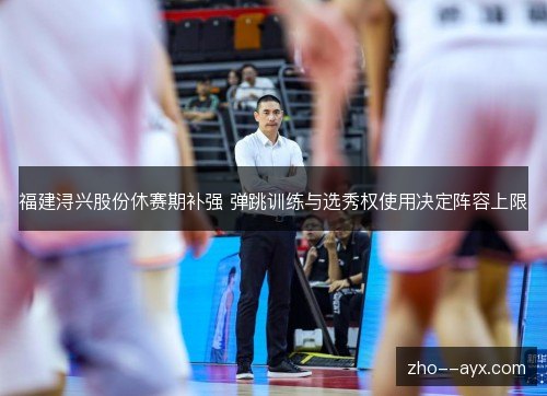 福建浔兴股份休赛期补强 弹跳训练与选秀权使用决定阵容上限 福建浔兴股份休赛期补强 弹跳训练与选秀权使用决定阵容上限
